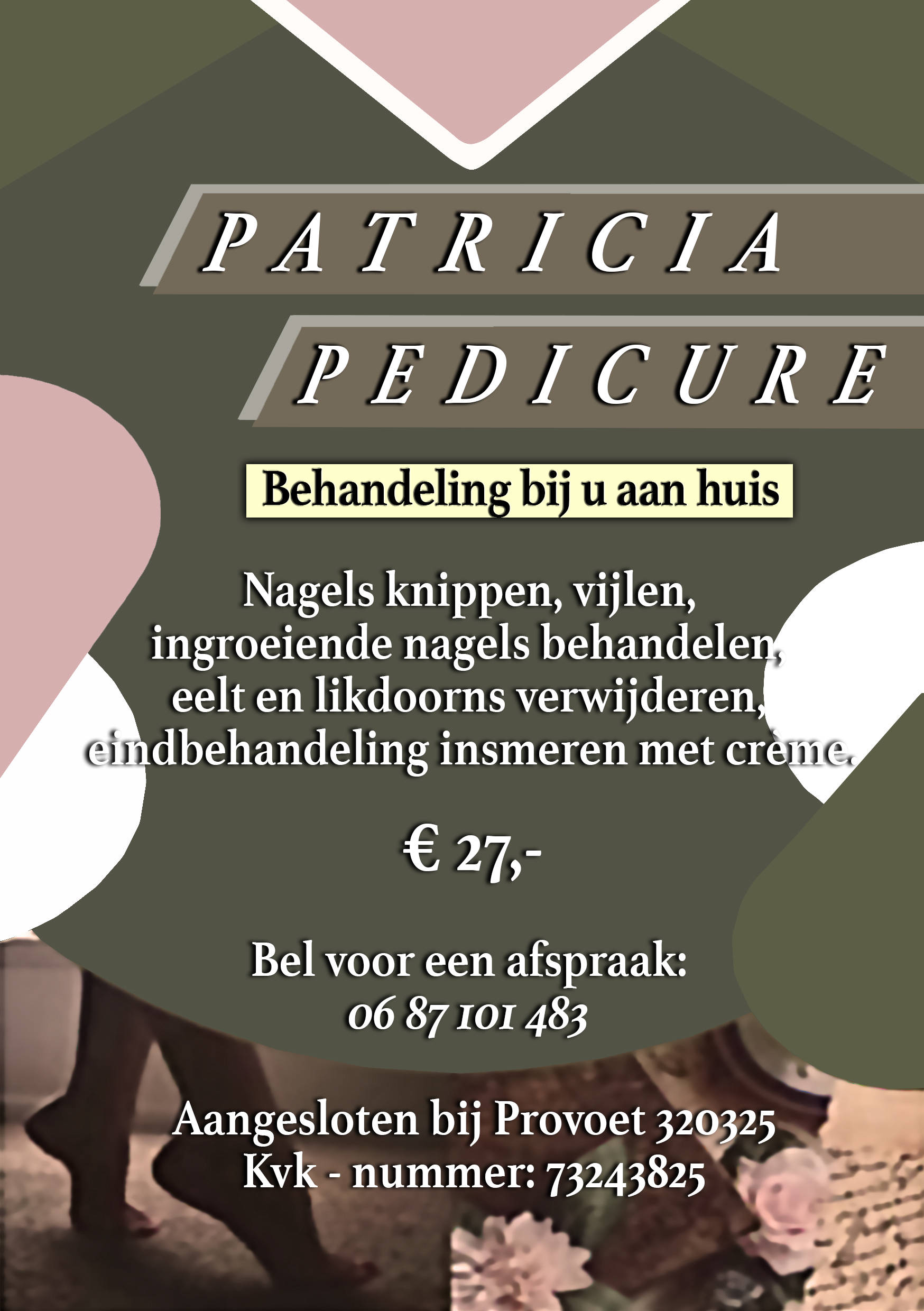 Patricia Pedicure. Tthuisbehandeling voor uw voeten. Uw nagels worden geknipt, gevijld, ingegroeide nagels worden verzorgd, eelt en likdoorns worden verwijderd, en uw voeten worden ingesmeerd met een verzachtende crème. € 27,-. Maak een afspraak via 0687101483. Lid van Provoet 320325. Kvk - nummer: 73243825